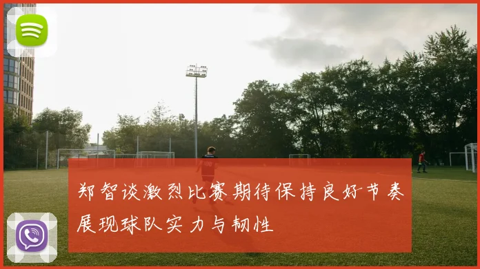 郑智谈激烈比赛期待保持良好节奏展现球队实力与韧性