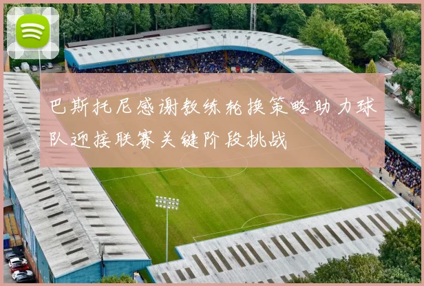 巴斯托尼感谢教练轮换策略助力球队迎接联赛关键阶段挑战