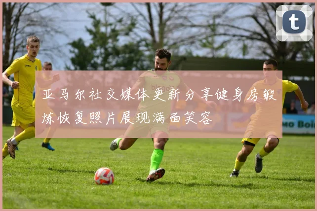 亚马尔社交媒体更新分享健身房锻炼恢复照片展现满面笑容