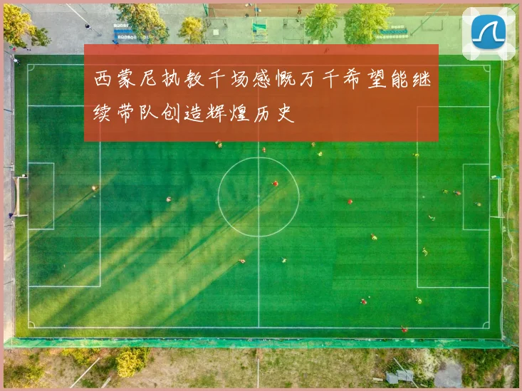 西蒙尼执教千场感慨万千希望能继续带队创造辉煌历史