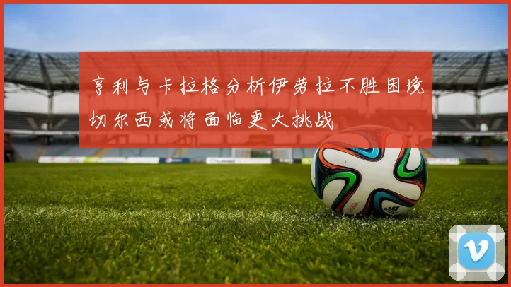 亨利与卡拉格分析伊劳拉不胜困境切尔西或将面临更大挑战