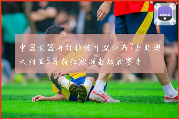 中国女篮海外拉练计划公布7月赴澳大利亚8月前往欧洲备战新赛季